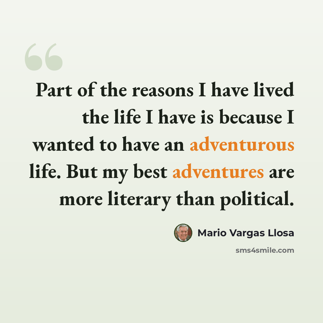 “Part of the reasons I have lived the life I have is because I wanted to have an adventurous life. But my best adventures are more literary than political.” quote by Mario Vargas Llosa