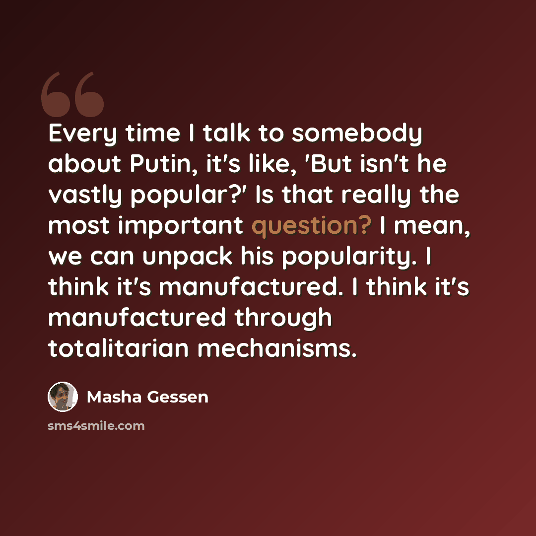 “Every time I talk to somebody about Putin, it's like, 'But isn't he vastly popular?' Is that really the most important question? I mean, we can unpack his popularity. I think it's manufactured. I think it's manufactured through totalitarian mechanisms.” quote by Masha Gessen