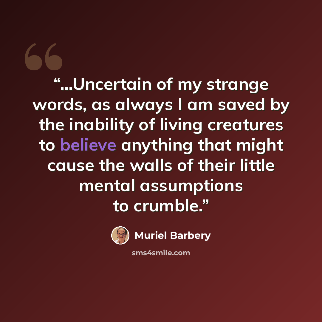 “...Uncertain of my strange words, as always I am saved by the inability of living creatures to believe anything that might cause the walls of their little mental assumptions to crumble.” quote by Muriel Barbery