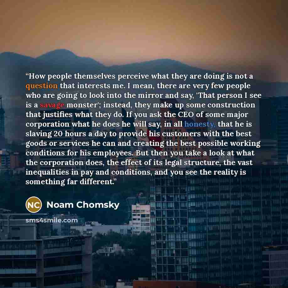 “How people themselves perceive what they are doing is not a question that interests me. I mean, there are very few people who are going to look into the mirror and say, 'That person I see is a savage monster'; instead, they make up some construction that justifies what they do. If you ask the CEO…” quote by Noam Chomsky