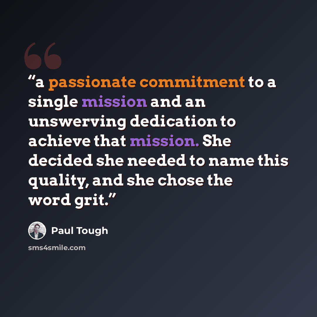 “a passionate commitment to a single mission and an unswerving dedication to achieve that mission. She decided she needed to name this quality, and she chose the word grit.” quote by Paul Tough