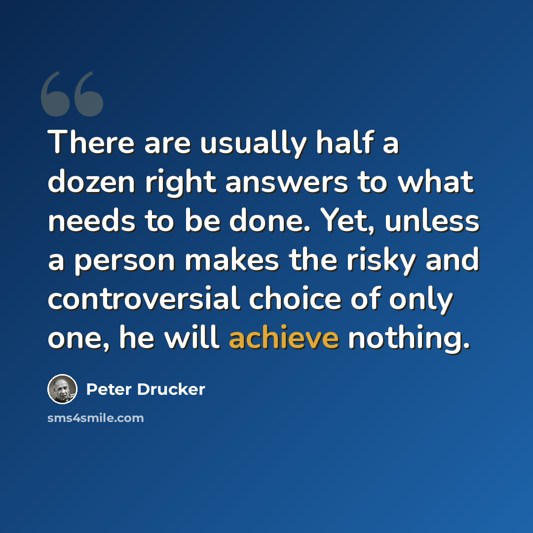 “There are usually half a dozen right answers to what needs to be done. Yet, unless a person makes the risky and controversial choice of only one, he will achieve nothing.” quote by Peter Drucker