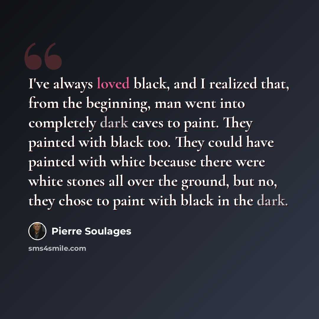 “I've always loved black, and I realized that, from the beginning, man went into completely dark caves to paint. They painted with black too. They could have painted with white because there were white stones all over the ground, but no, they chose to paint with black in the dark.” quote by Pierre Soulages