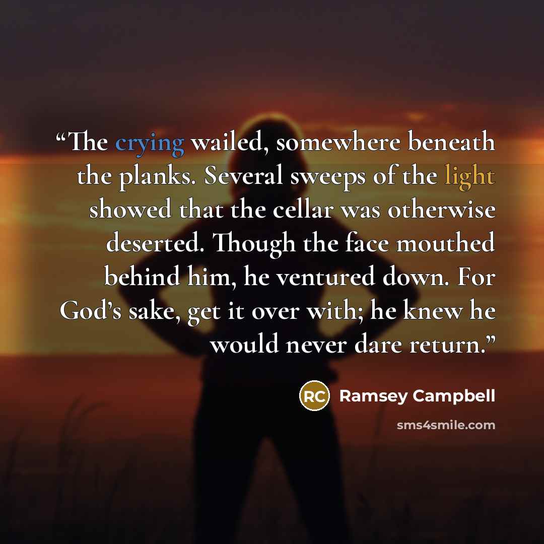 “The crying wailed, somewhere beneath the planks. Several sweeps of the light showed that the cellar was otherwise deserted. Though the face mouthed behind him, he ventured down. For God’s sake, get it over with; he knew he would never dare return.” quote by Ramsey Campbell