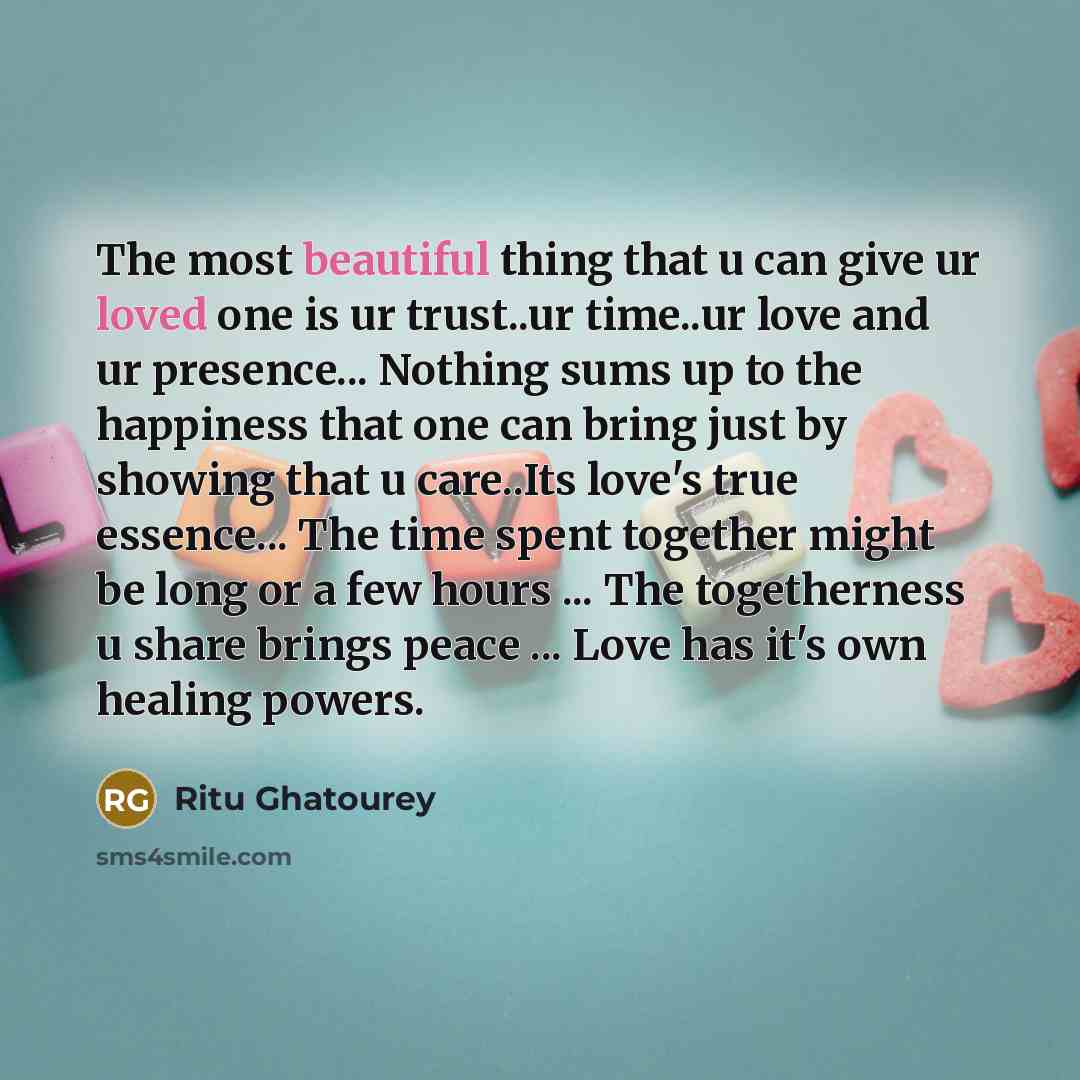 “The most beautiful thing that u can give ur loved one is ur trust..ur time..ur love and ur presence... Nothing sums up to the happiness that one can bring just by showing that u care..Its love's true essence... The time spent together might be long or a few hours ... The togetherness u share…” quote by Ritu Ghatourey