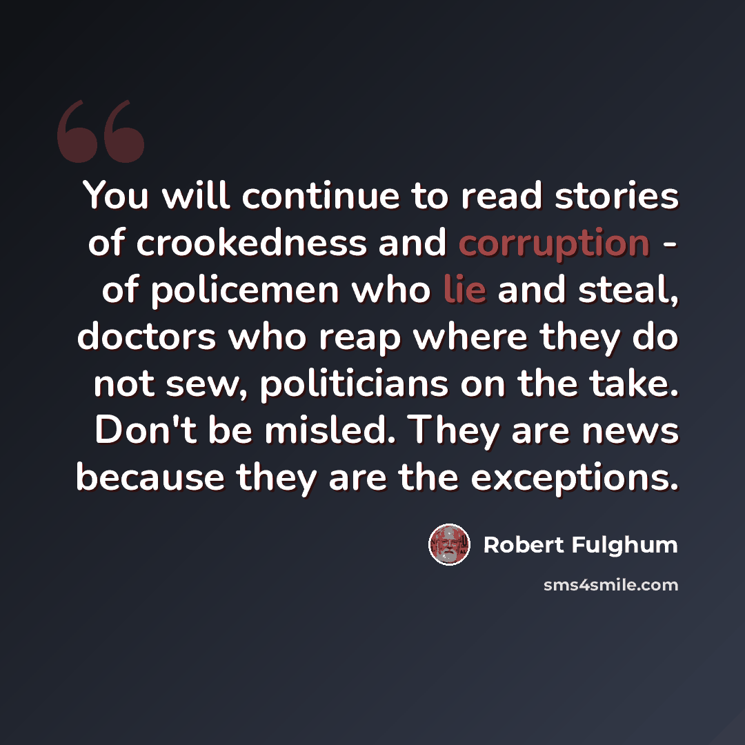 “You will continue to read stories of crookedness and corruption - of policemen who lie and steal, doctors who reap where they do not sew, politicians on the take. Don't be misled. They are news because they are the exceptions.” quote by Robert Fulghum