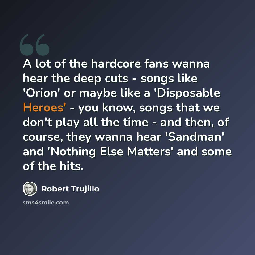 “A lot of the hardcore fans wanna hear the deep cuts - songs like 'Orion' or maybe like a 'Disposable Heroes' - you know, songs that we don't play all the time - and then, of course, they wanna hear 'Sandman' and 'Nothing Else Matters' and some of the hits.” quote by Robert Trujillo