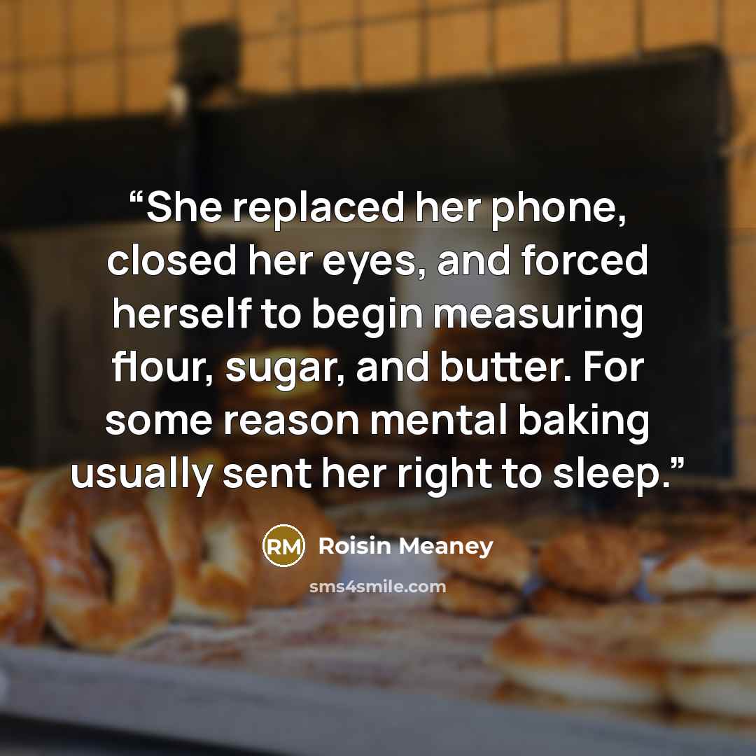 “She replaced her phone, closed her eyes, and forced herself to begin measuring flour, sugar, and butter. For some reason mental baking usually sent her right to sleep.” quote by Roisin Meaney