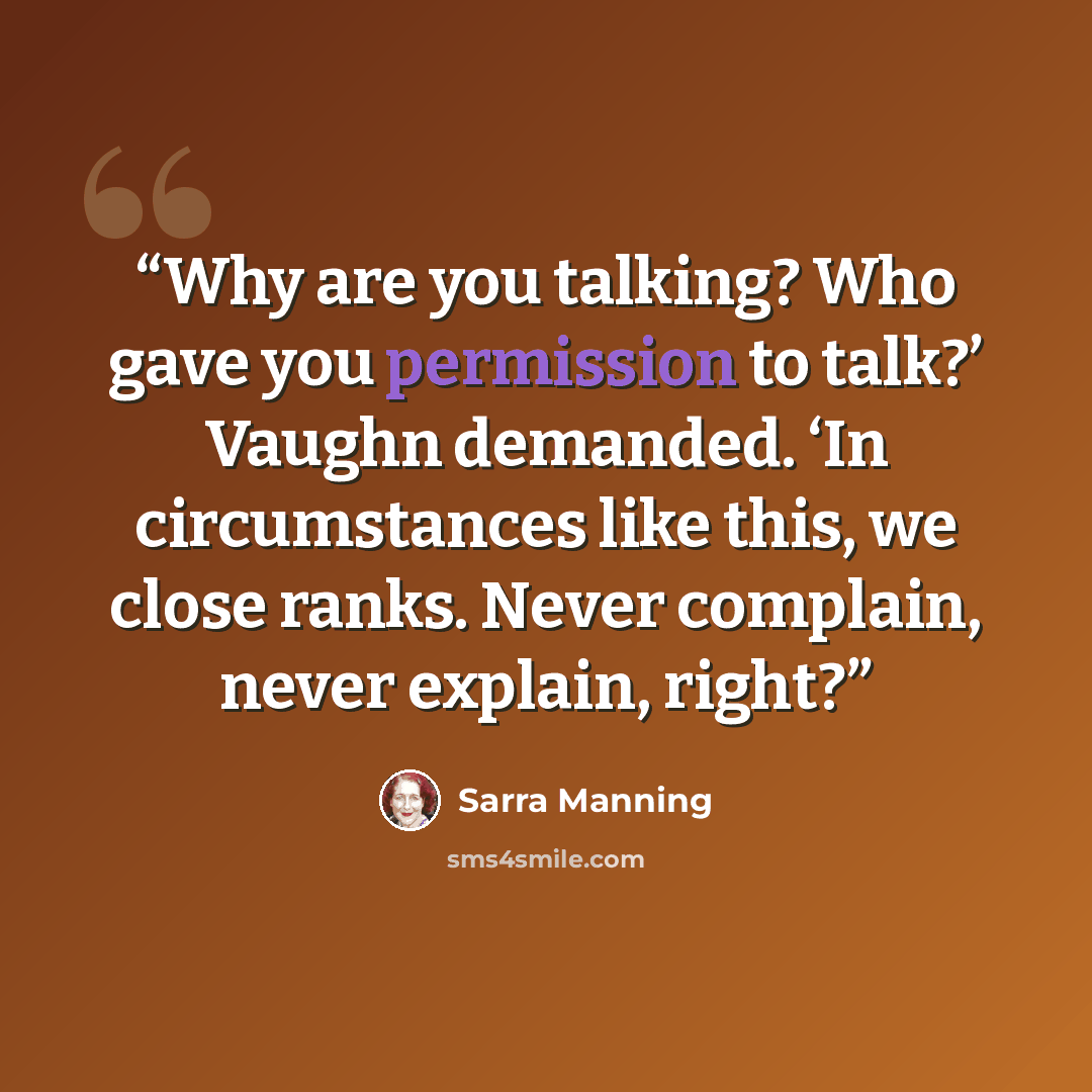 “Why are you talking? Who gave you permission to talk?’ Vaughn demanded. ‘In circumstances like this, we close ranks. Never complain, never explain, right?” quote by Sarra Manning