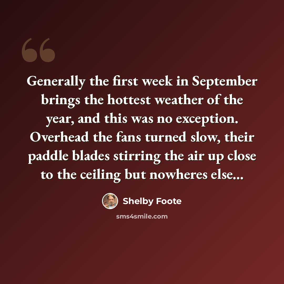 “Generally the first week in September brings the hottest weather of the year, and this was no exception. Overhead the fans turned slow, their paddle blades stirring the air up close to the ceiling but nowheres else...” quote by Shelby Foote