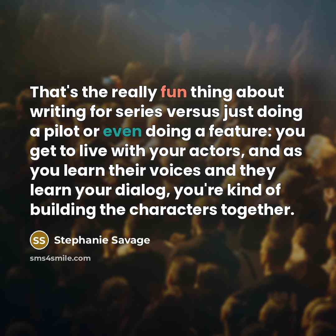 “That's the really fun thing about writing for series versus just doing a pilot or even doing a feature: you get to live with your actors, and as you learn their voices and they learn your dialog, you're kind of building the characters together.” quote by Stephanie Savage