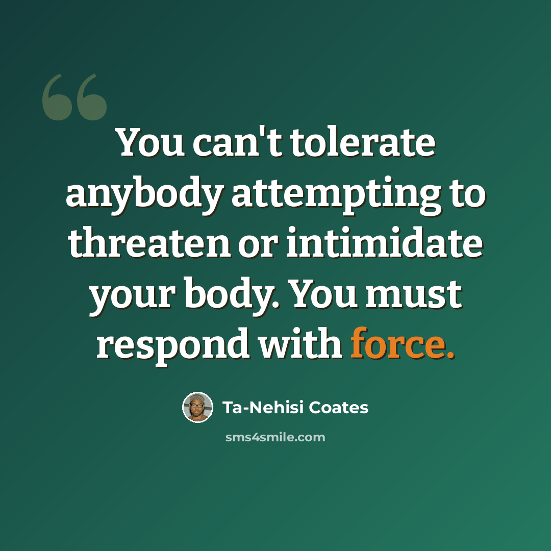 “You can't tolerate anybody attempting to threaten or intimidate your body. You must respond with force.” quote by Ta-Nehisi Coates