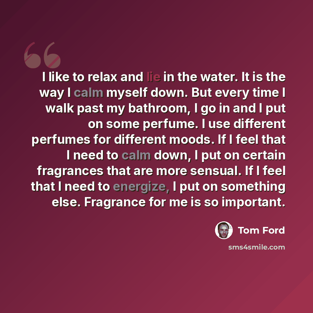 “I like to relax and lie in the water. It is the way I calm myself down. But every time I walk past my bathroom, I go in and I put on some perfume. I use different perfumes for different moods. If I feel that I need to calm down, I put on certain fragrances that are more sensual. If I feel that I…” quote by Tom Ford