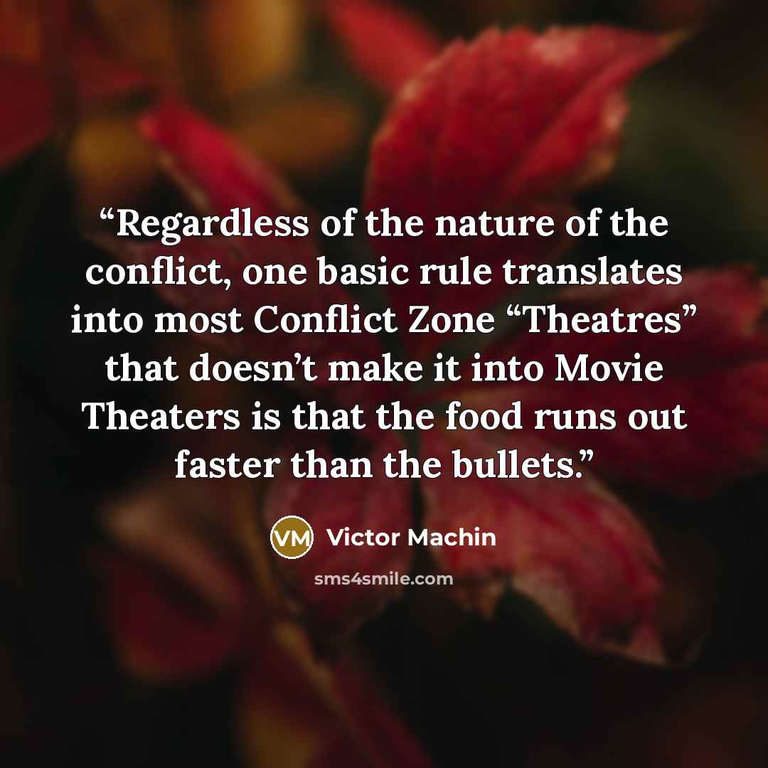“Regardless of the nature of the conflict, one basic rule translates into most Conflict Zone “Theatres” that doesn’t make it into Movie Theaters is that the food runs out faster than the bullets.” quote by Victor Machin