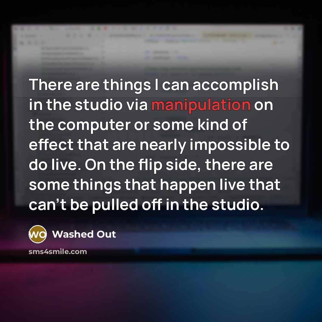 “There are things I can accomplish in the studio via manipulation on the computer or some kind of effect that are nearly impossible to do live. On the flip side, there are some things that happen live that can't be pulled off in the studio.” quote by Washed Out