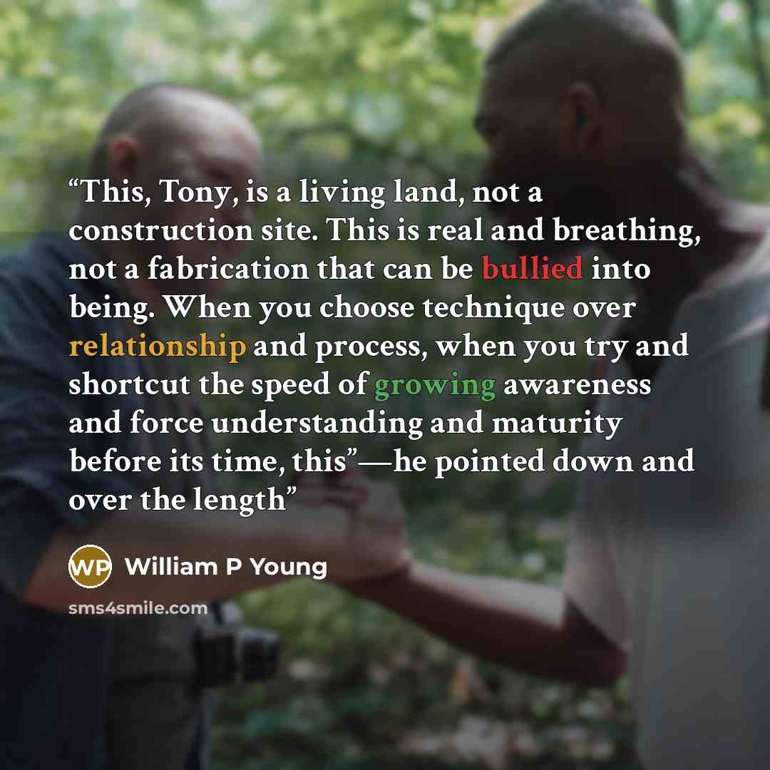 “This, Tony, is a living land, not a construction site. This is real and breathing, not a fabrication that can be bullied into being. When you choose technique over relationship and process, when you try and shortcut the speed of growing awareness and force understanding and maturity before its…” quote by William P Young