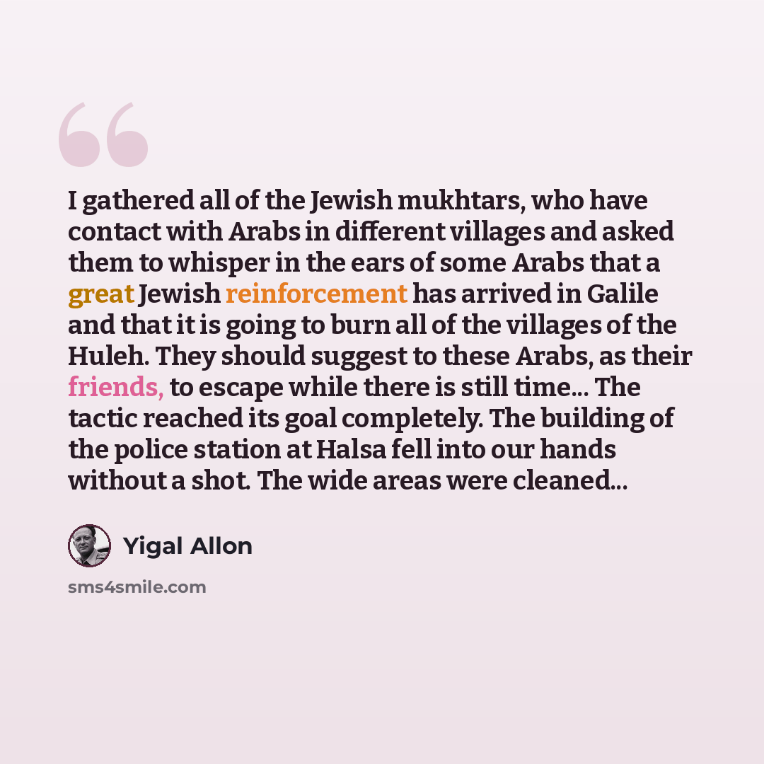 “I gathered all of the Jewish mukhtars, who have contact with Arabs in different villages and asked them to whisper in the ears of some Arabs that a great Jewish reinforcement has arrived in Galile and that it is going to burn all of the villages of the Huleh. They should suggest to these Arabs, as…” quote by Yigal Allon
