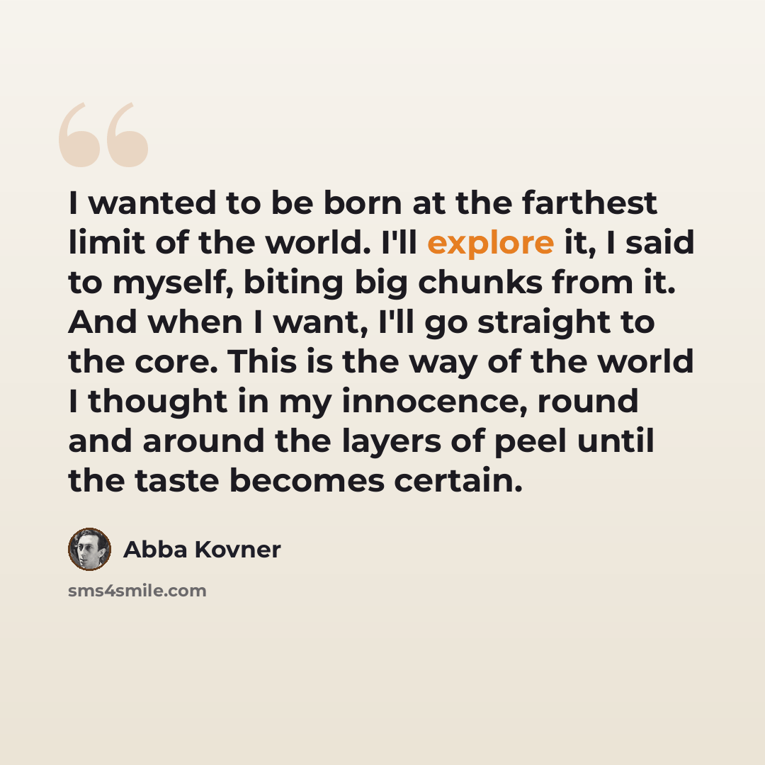 “I wanted to be born at the farthest limit of the world. I'll explore it, I said to myself, biting big chunks from it. And when I want, I'll go straight to the core. This is the way of the world I thought in my innocence, round and around the layers of peel until the taste becomes certain.” quote by Abba Kovner