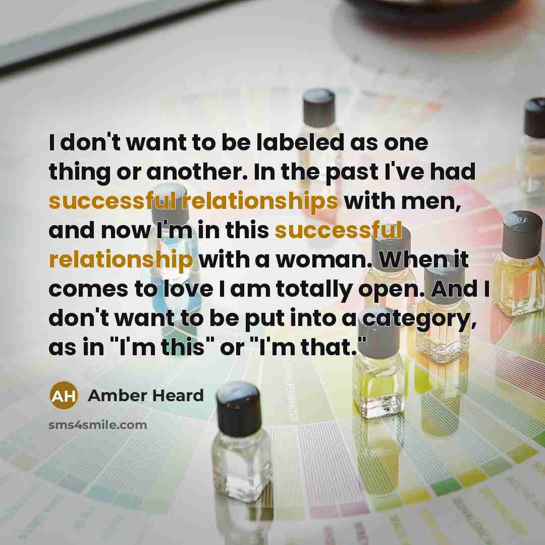 “I don't want to be labeled as one thing or another. In the past I've had successful relationships with men, and now I'm in this successful relationship with a woman. When it comes to love I am totally open. And I don't want to be put into a category, as in "I'm this" or "I'm that."” quote by Amber Heard