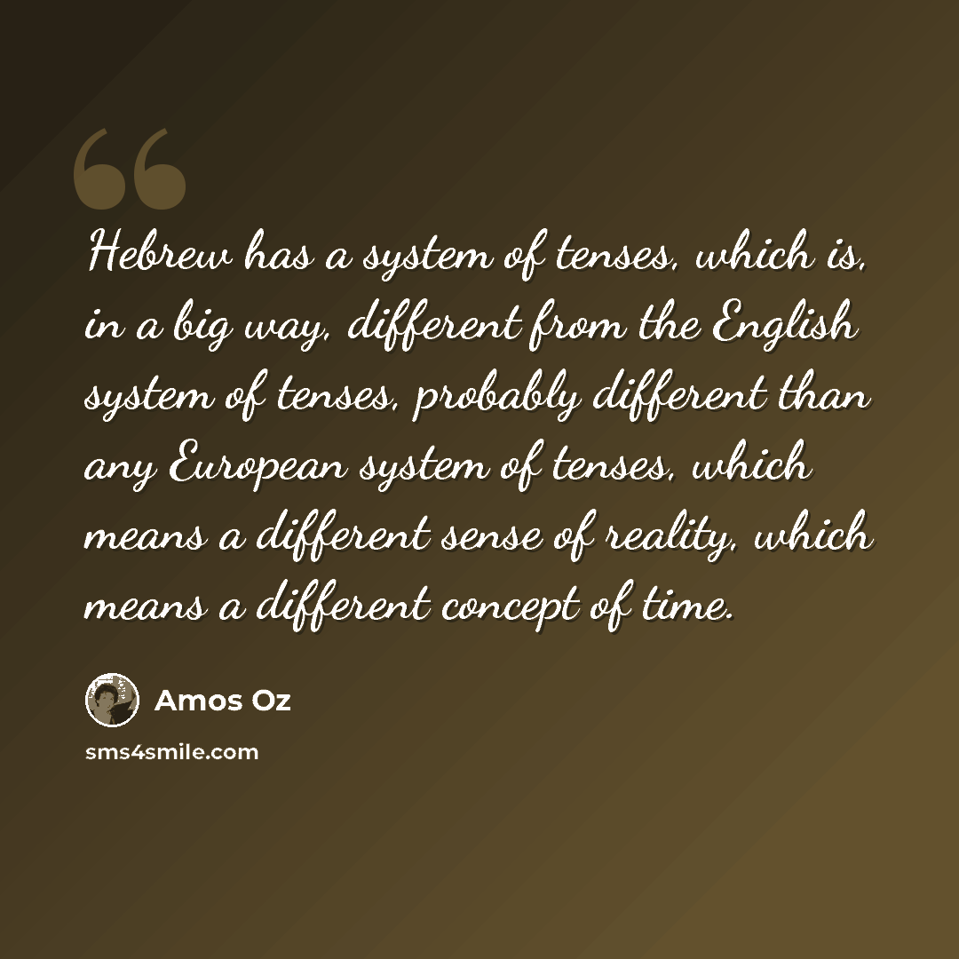 “Hebrew has a system of tenses, which is, in a big way, different from the English system of tenses, probably different than any European system of tenses, which means a different sense of reality, which means a different concept of time.” quote by Amos Oz