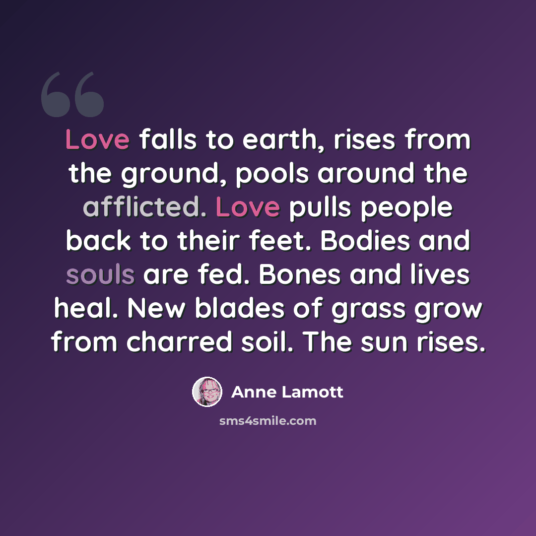 “Love falls to earth, rises from the ground, pools around the afflicted. Love pulls people back to their feet. Bodies and souls are fed. Bones and lives heal. New blades of grass grow from charred soil. The sun rises.” quote by Anne Lamott