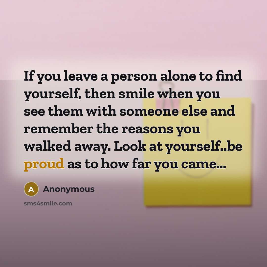 “If you leave a person alone to find yourself, then smile when you see them with someone else and remember the reasons you walked away. Look at yourself..be proud as to how far you came…” quote by Anonymous