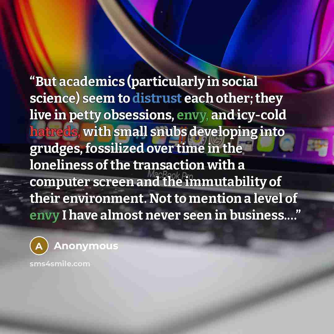 “But academics (particularly in social science) seem to distrust each other; they live in petty obsessions, envy, and icy-cold hatreds, with small snubs developing into grudges, fossilized over time in the loneliness of the transaction with a computer screen and the immutability of their…” quote by Anonymous