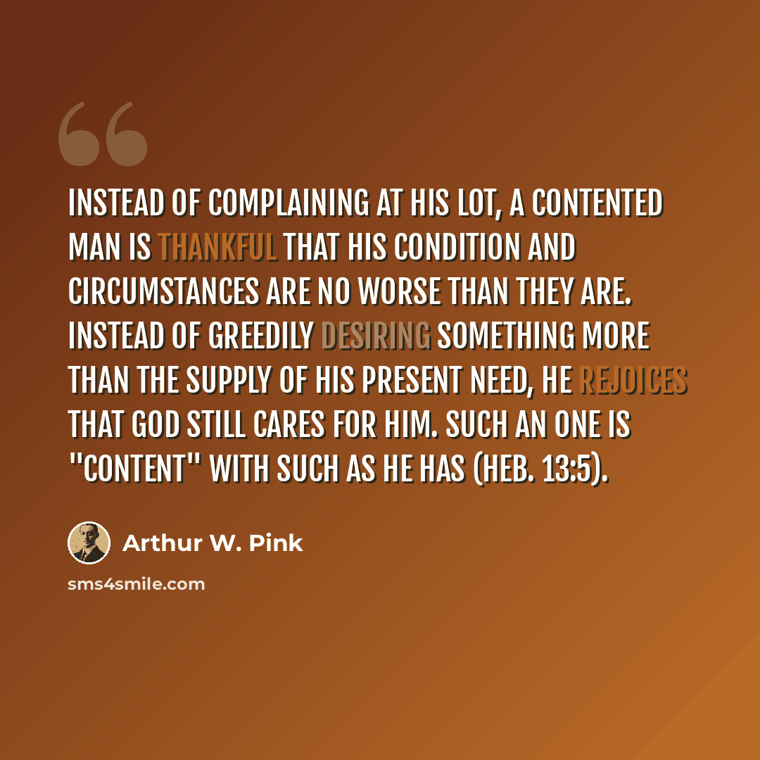“Instead of complaining at his lot, a contented man is thankful that his condition and circumstances are no worse than they are. Instead of greedily desiring something more than the supply of his present need, he rejoices that God still cares for him. Such an one is "content" with such as he has…” quote by Arthur W. Pink
