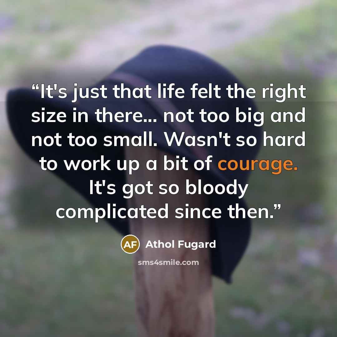 “It's just that life felt the right size in there... not too big and not too small. Wasn't so hard to work up a bit of courage. It's got so bloody complicated since then.” quote by Athol Fugard