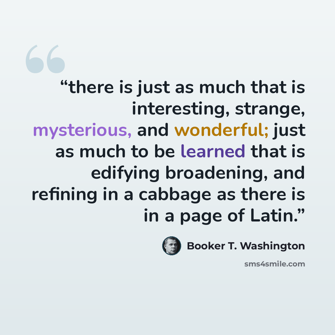 “there is just as much that is interesting, strange, mysterious, and wonderful; just as much to be learned that is edifying broadening, and refining in a cabbage as there is in a page of Latin.” quote by Booker T. Washington