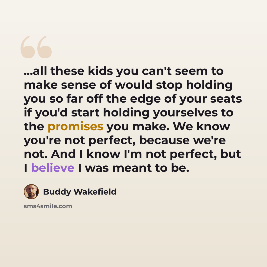 “...all these kids you can't seem to make sense of would stop holding you so far off the edge of your seats if you'd start holding yourselves to the promises you make. We know you're not perfect, because we're not. And I know I'm not perfect, but I believe I was meant to be.” quote by Buddy Wakefield
