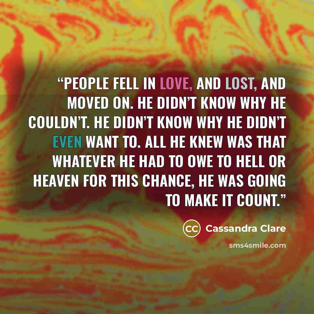 “People fell in love, and lost, and moved on. He didn’t know why he couldn’t. He didn’t know why he didn’t even want to. All he knew was that whatever he had to owe to Hell or Heaven for this chance, he was going to make it count.” quote by Cassandra Clare