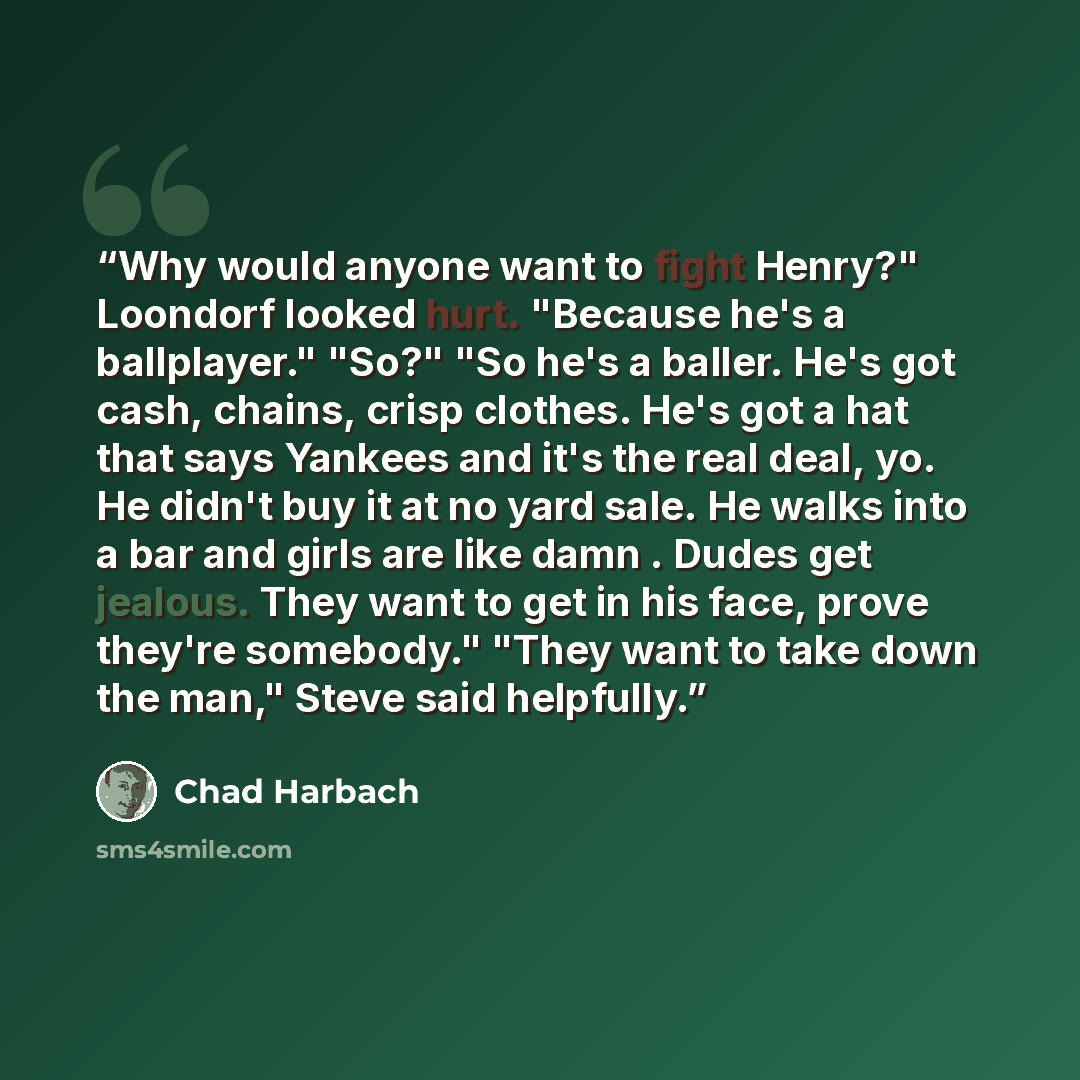 “Why would anyone want to fight Henry?" Loondorf looked hurt. "Because he's a ballplayer." "So?" "So he's a baller. He's got cash, chains, crisp clothes. He's got a hat that says Yankees and it's the real deal, yo. He didn't buy it at no yard sale. He walks into a bar and girls are like damn…” quote by Chad Harbach