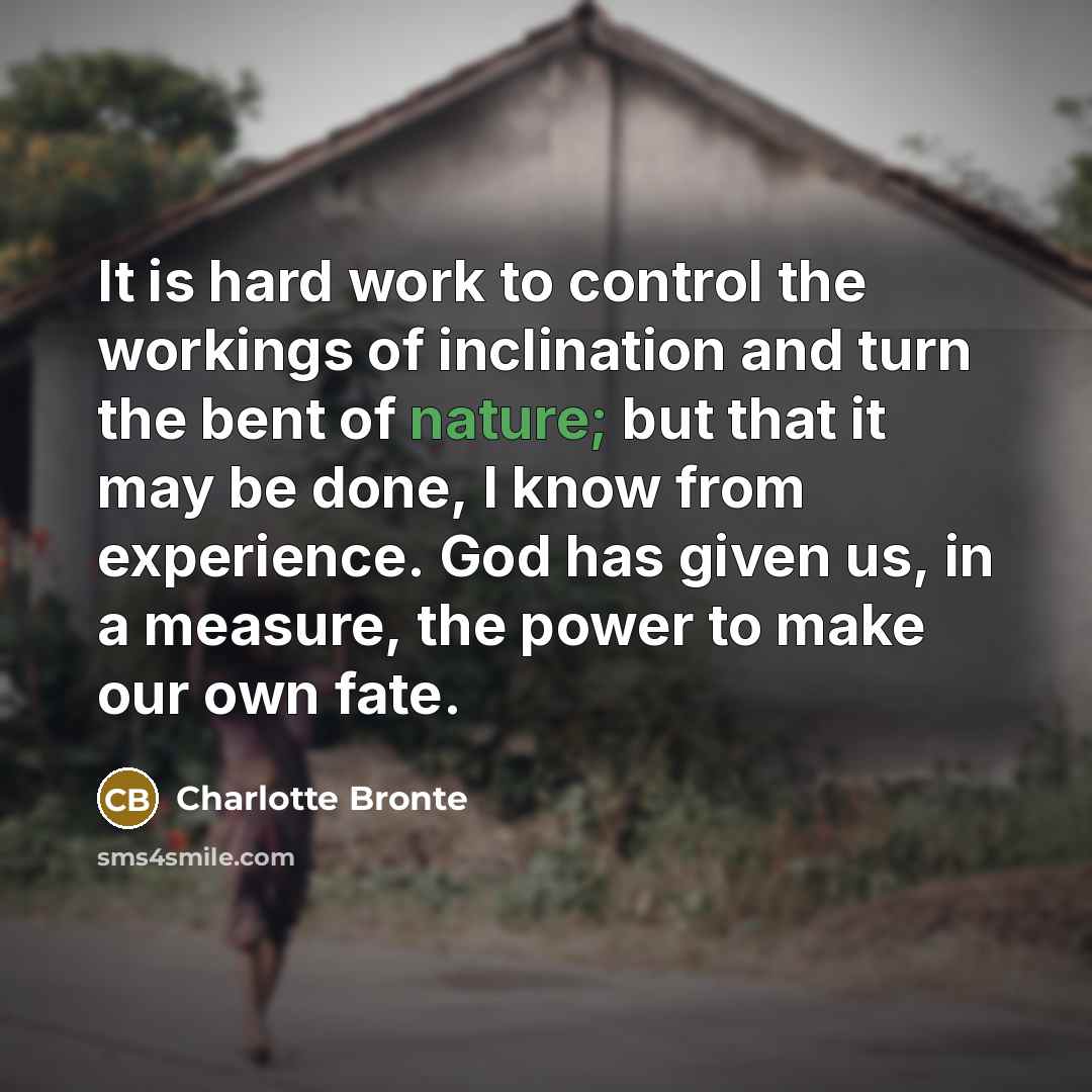 “It is hard work to control the workings of inclination and turn the bent of nature; but that it may be done, I know from experience. God has given us, in a measure, the power to make our own fate.” quote by Charlotte Bronte