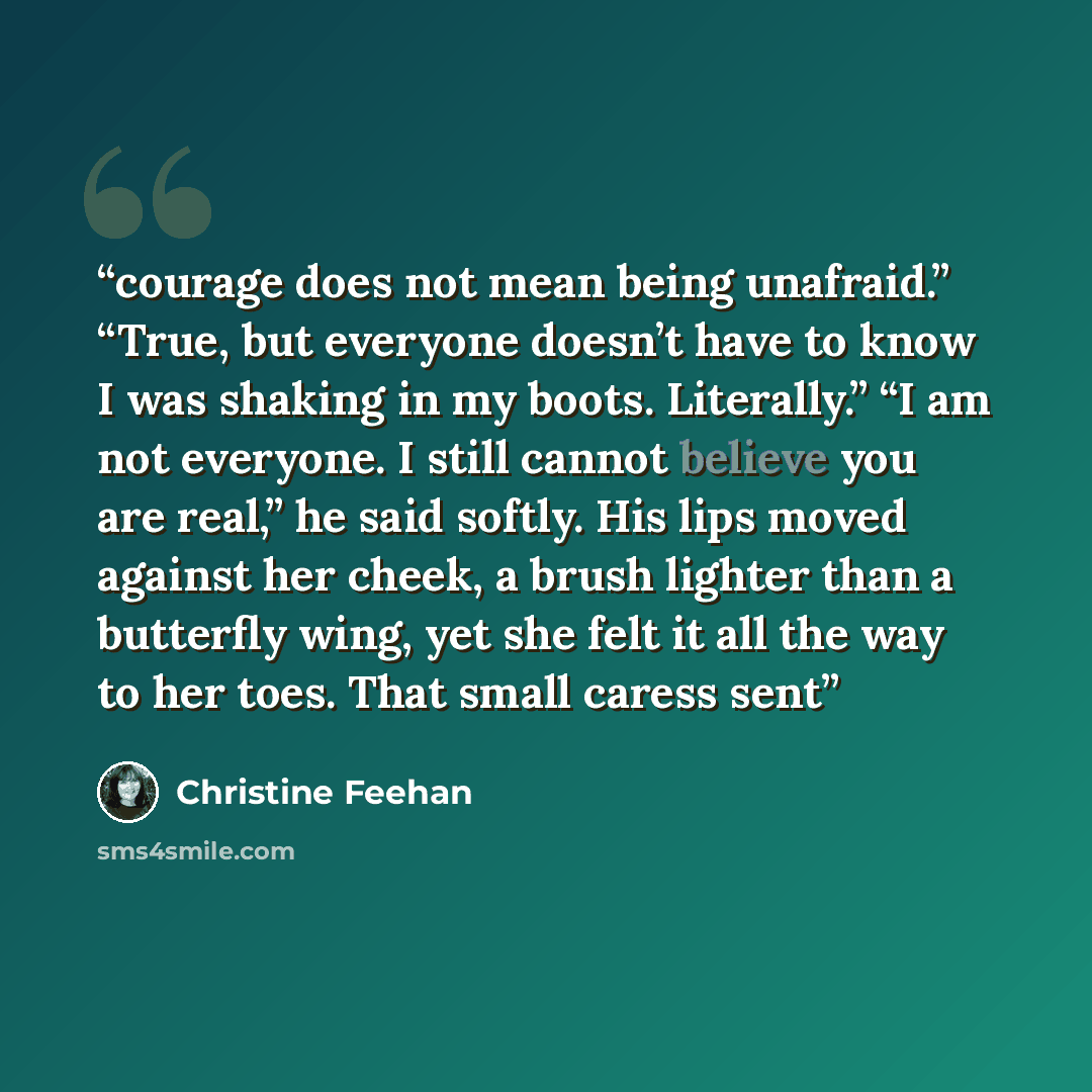 “courage does not mean being unafraid.” “True, but everyone doesn’t have to know I was shaking in my boots. Literally.” “I am not everyone. I still cannot believe you are real,” he said softly. His lips moved against her cheek, a brush lighter than a butterfly wing, yet she felt it all the way to…” quote by Christine Feehan
