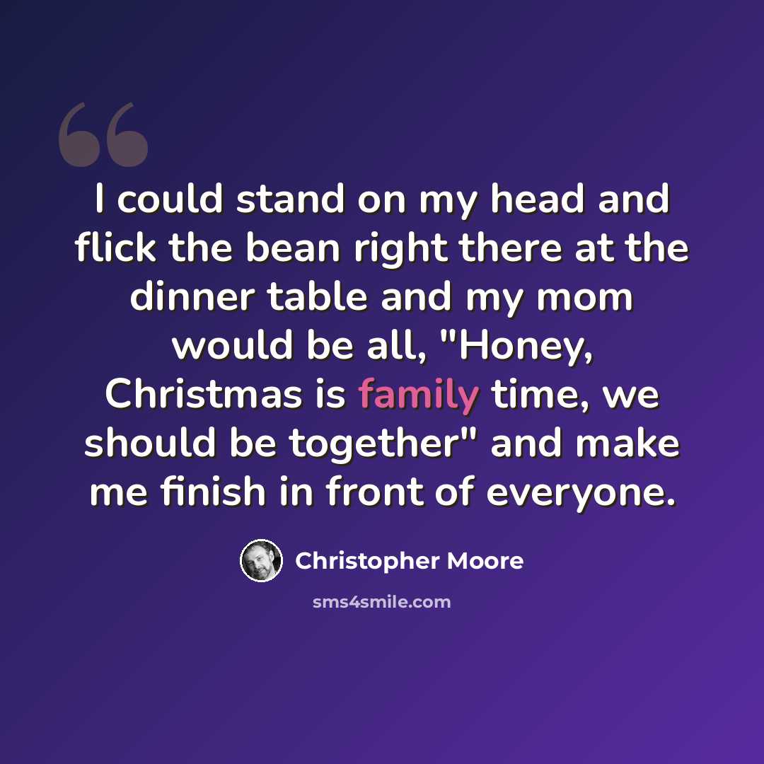 “I could stand on my head and flick the bean right there at the dinner table and my mom would be all, "Honey, Christmas is family time, we should be together" and make me finish in front of everyone.” quote by Christopher Moore