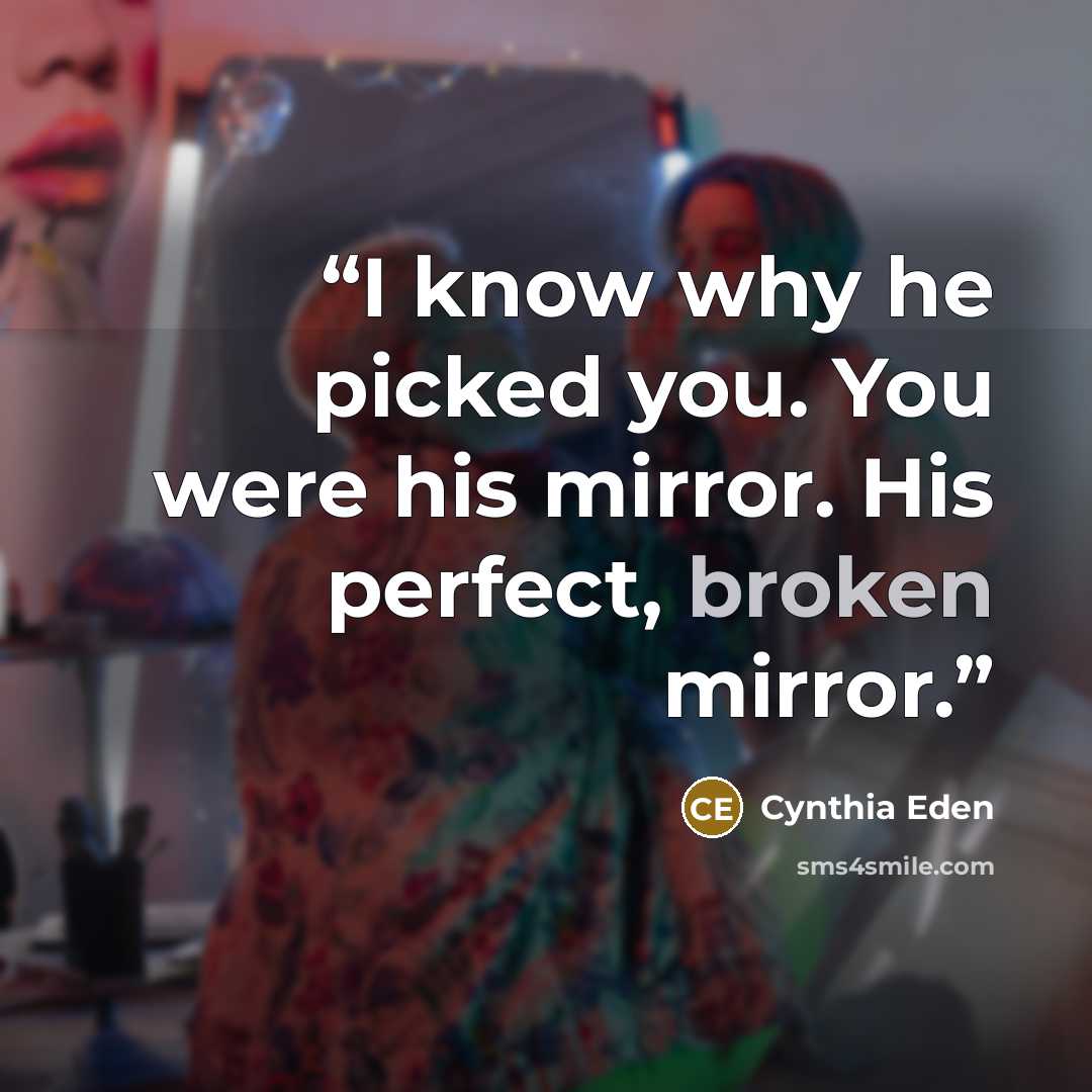 “I know why he picked you. You were his mirror. His perfect, broken mirror.” quote by Cynthia Eden