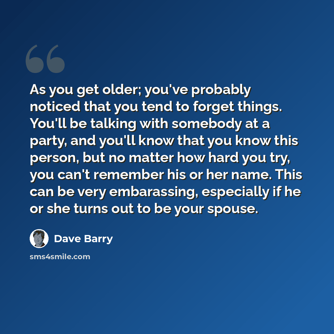 “As you get older; you've probably noticed that you tend to forget things. You'll be talking with somebody at a party, and you'll know that you know this person, but no matter how hard you try, you can't remember his or her name. This can be very embarassing, especially if he or she turns out to be…” quote by Dave Barry
