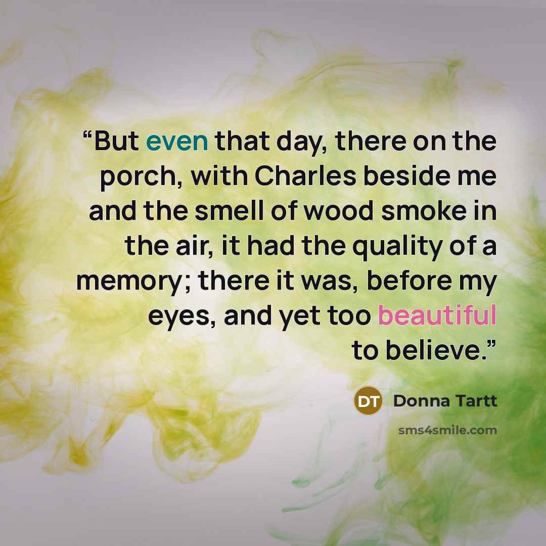 “But even that day, there on the porch, with Charles beside me and the smell of wood smoke in the air, it had the quality of a memory; there it was, before my eyes, and yet too beautiful to believe.” quote by Donna Tartt