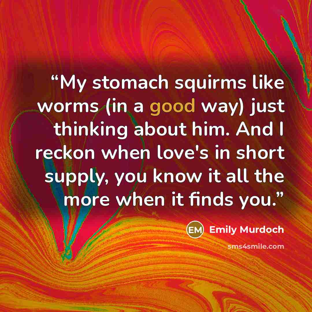 “My stomach squirms like worms (in a good way) just thinking about him. And I reckon when love's in short supply, you know it all the more when it finds you.” quote by Emily Murdoch