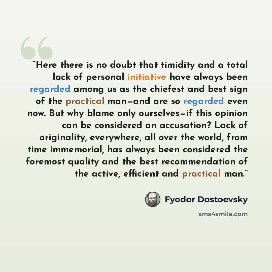 “Here there is no doubt that timidity and a total lack of personal initiative have always been regarded among us as the chiefest and best sign of the practical man—and are so regarded even now. But why blame only ourselves—if this opinion can be considered an accusation? Lack of originality…” quote by Fyodor Dostoevsky