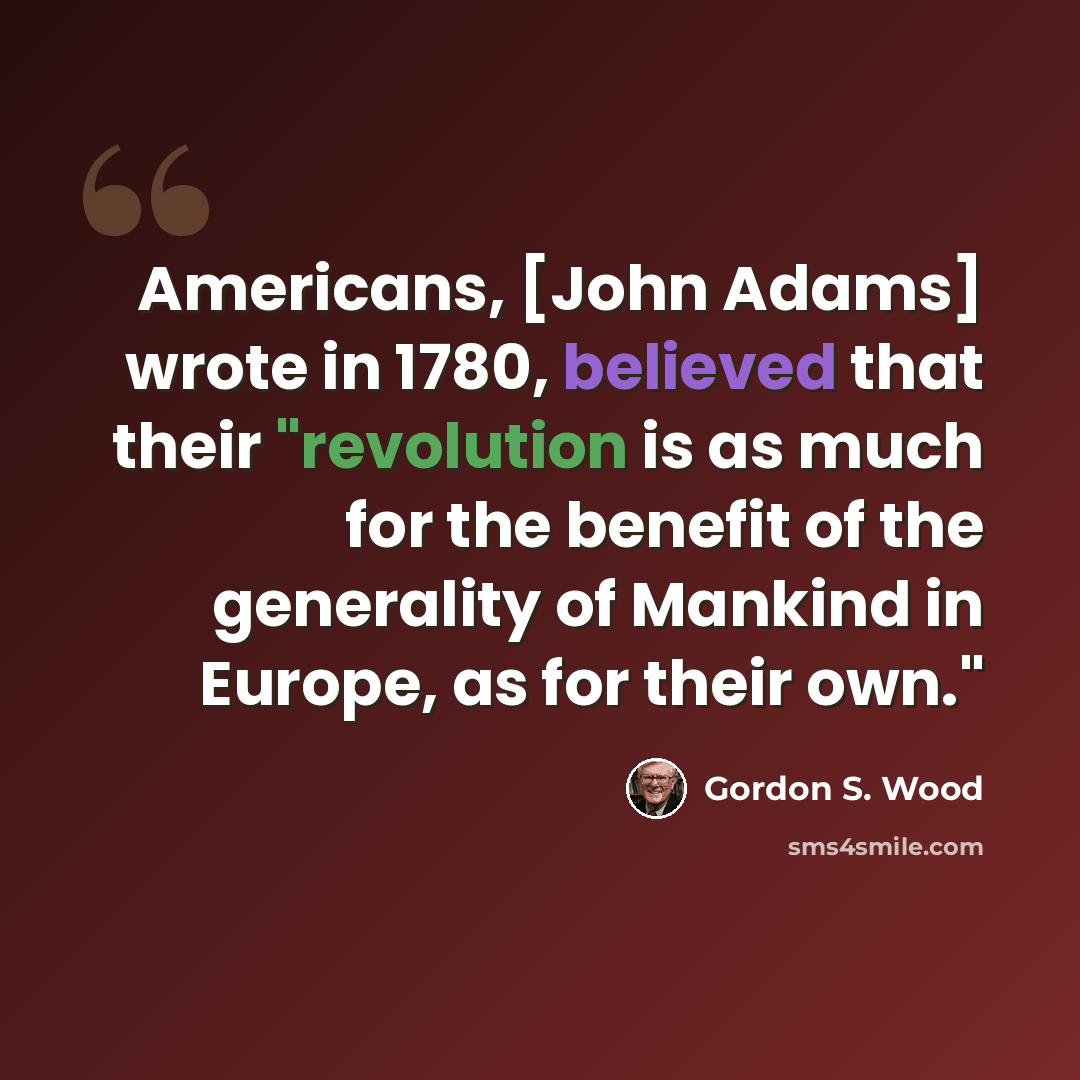“Americans, [John Adams] wrote in 1780, believed that their "revolution is as much for the benefit of the generality of Mankind in Europe, as for their own."” quote by Gordon S. Wood