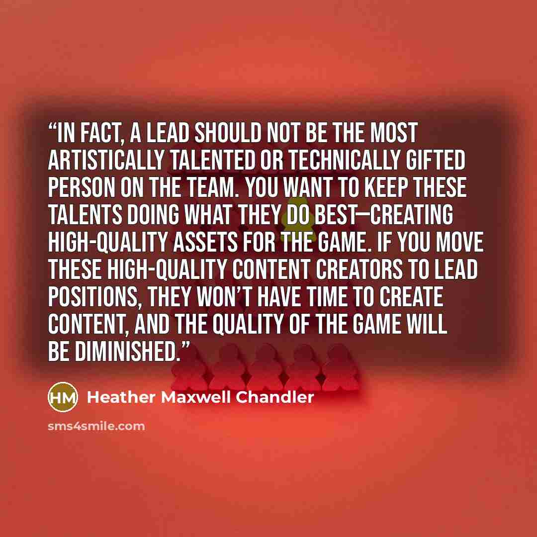 “In fact, a lead should not be the most artistically talented or technically gifted person on the team. You want to keep these talents doing what they do best—creating high-quality assets for the game. If you move these high-quality content creators to lead positions, they won’t have time to create…” quote by Heather Maxwell Chandler