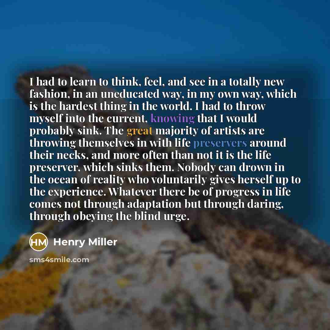 “I had to learn to think, feel, and see in a totally new fashion, in an uneducated way, in my own way, which is the hardest thing in the world. I had to throw myself into the current, knowing that I would probably sink. The great majority of artists are throwing themselves in with life preservers…” quote by Henry Miller