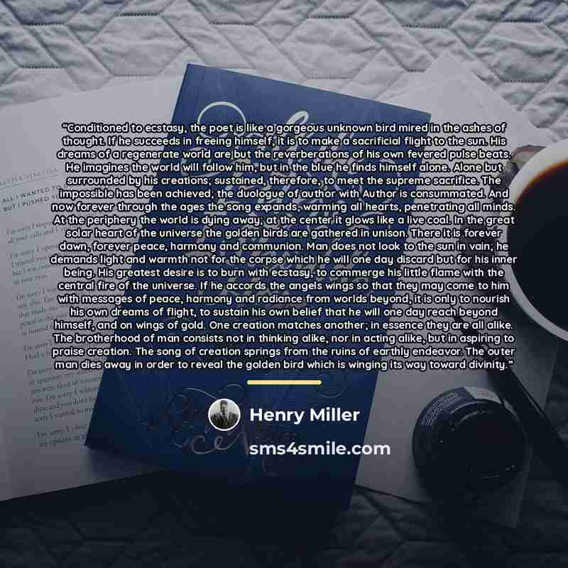 “Conditioned to ecstasy, the poet is like a gorgeous unknown bird mired in the ashes of thought. If he succeeds in freeing himself, it is to make a sacrificial flight to the sun. His dreams of a regenerate world are but the reverberations of his own fevered pulse beats. He imagines the world will…” quote by Henry Miller