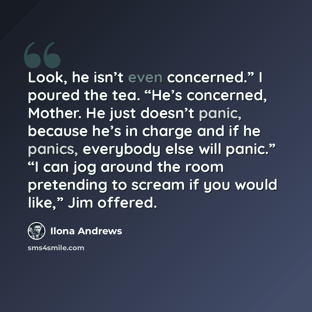 “Look, he isn’t even concerned.” I poured the tea. “He’s concerned, Mother. He just doesn’t panic, because he’s in charge and if he panics, everybody else will panic.” “I can jog around the room pretending to scream if you would like,” Jim offered.” quote by Ilona Andrews