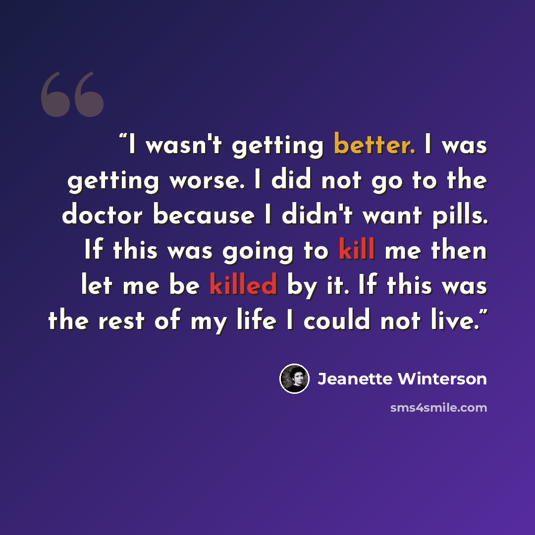 “I wasn't getting better. I was getting worse. I did not go to the doctor because I didn't want pills. If this was going to kill me then let me be killed by it. If this was the rest of my life I could not live.” quote by Jeanette Winterson