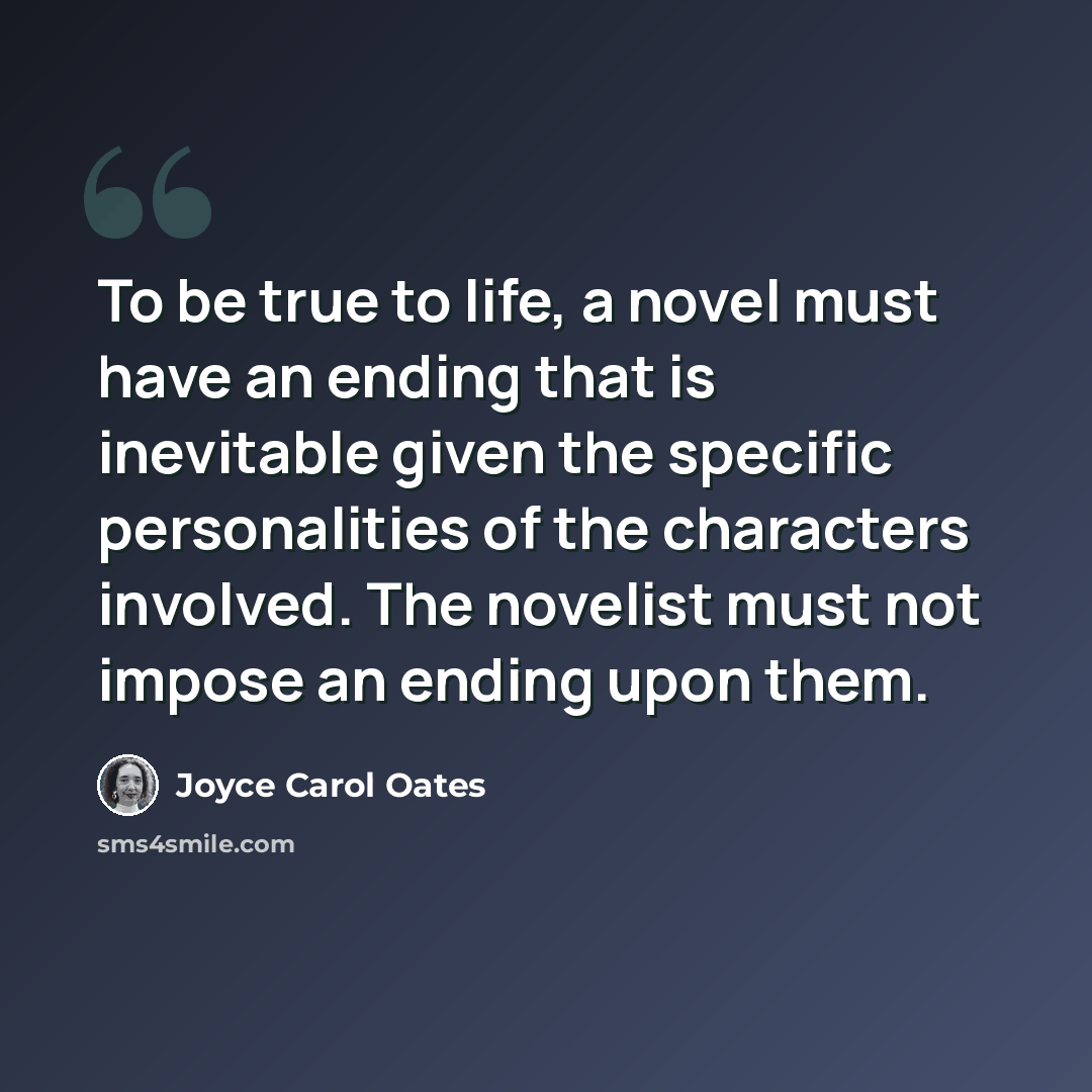 “To be true to life, a novel must have an ending that is inevitable given the specific personalities of the characters involved. The novelist must not impose an ending upon them.” quote by Joyce Carol Oates
