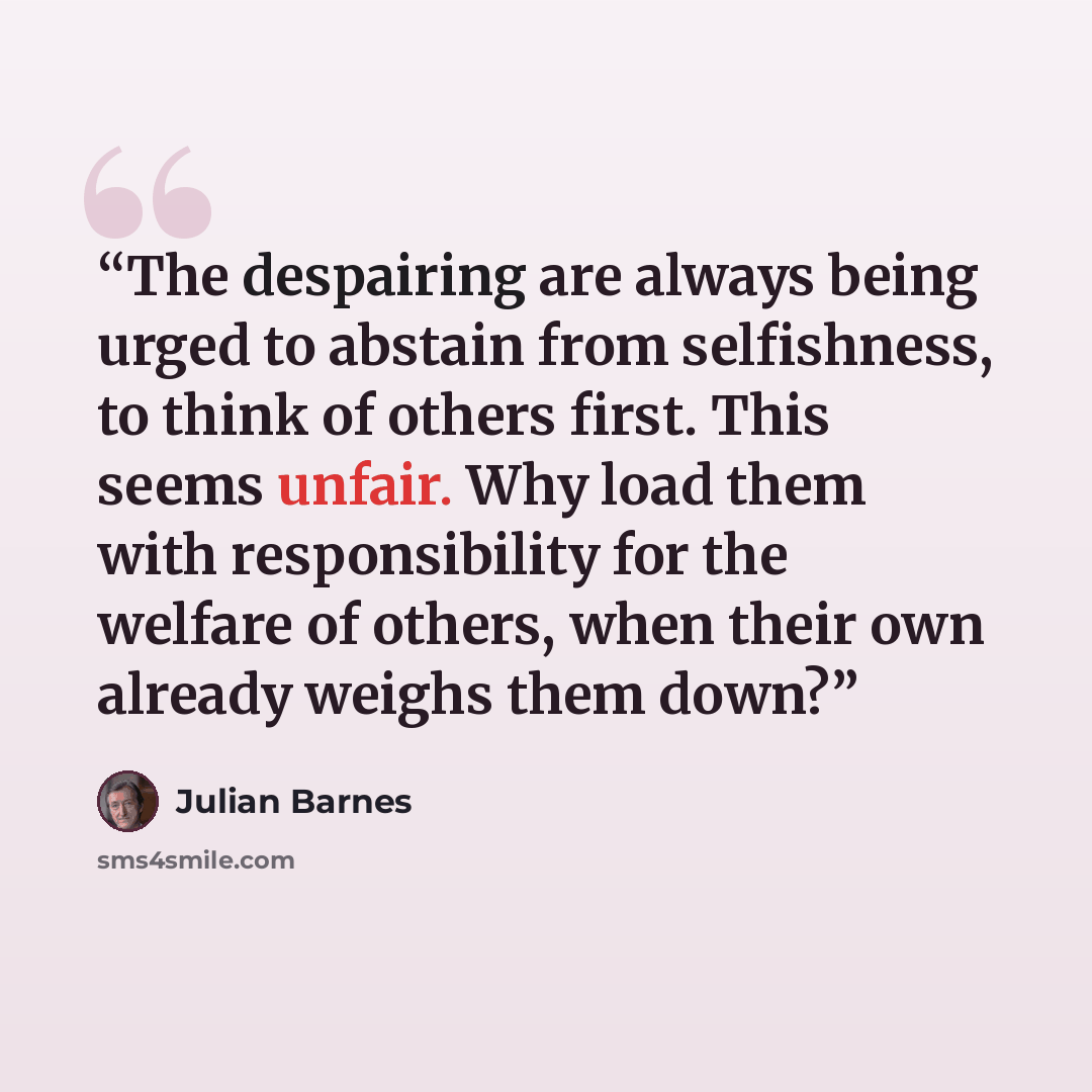 “The despairing are always being urged to abstain from selfishness, to think of others first. This seems unfair. Why load them with responsibility for the welfare of others, when their own already weighs them down?” quote by Julian Barnes