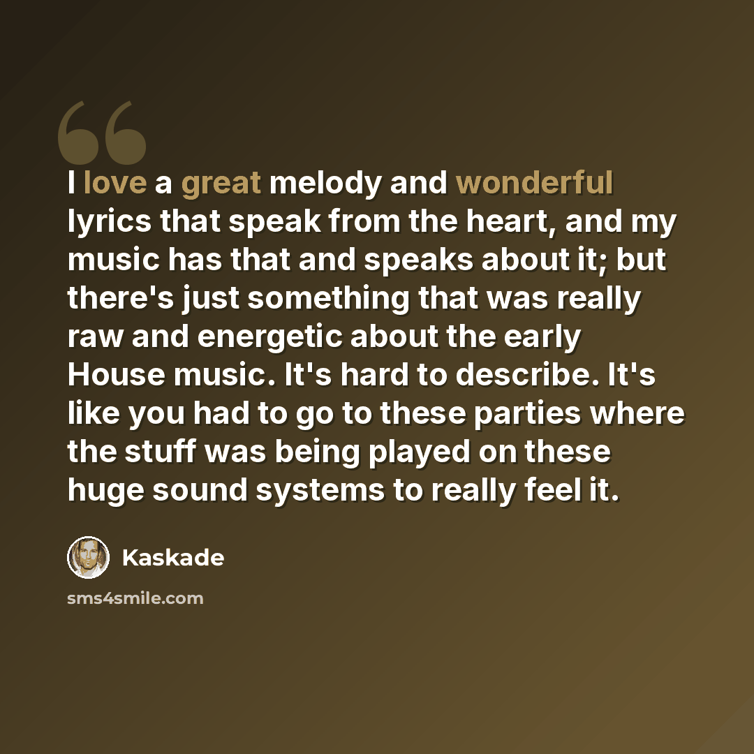 “I love a great melody and wonderful lyrics that speak from the heart, and my music has that and speaks about it; but there's just something that was really raw and energetic about the early House music. It's hard to describe. It's like you had to go to these parties where the stuff was being…” quote by Kaskade